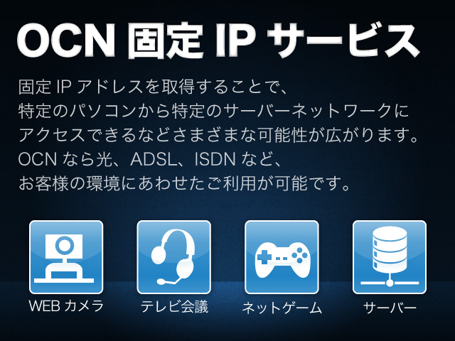 OCN固定IPサービス 固定IPアドレスを取得することで、特定のパソコンから特定のサーバーネットワークにアクセスできるなどさまざまな可能性が広がります。OCNなら光、ADSL、ISDNなど、お客様の環境にあわせたご利用が可能です。